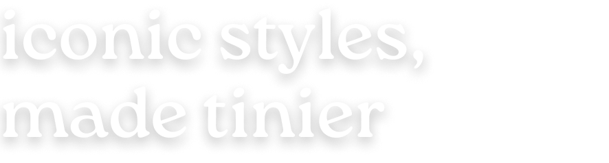 iconic styles, made tinier